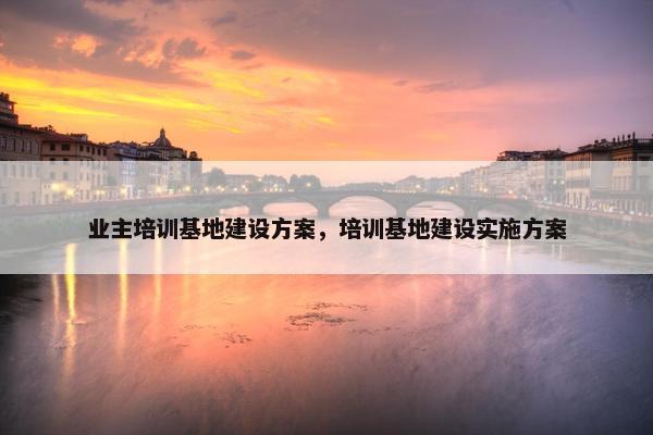 业主培训基地建设方案，培训基地建设实施方案