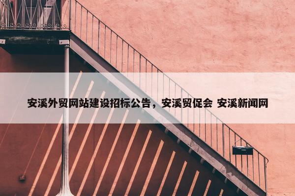 安溪外贸网站建设招标公告，安溪贸促会 安溪新闻网