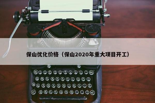 保山优化价格（保山2020年重大项目开工）