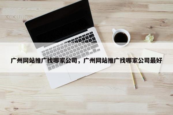 广州网站推广找哪家公司，广州网站推广找哪家公司最好