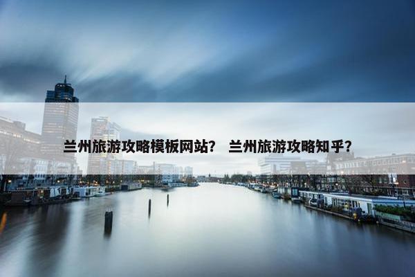 兰州旅游攻略模板网站？ 兰州旅游攻略知乎？