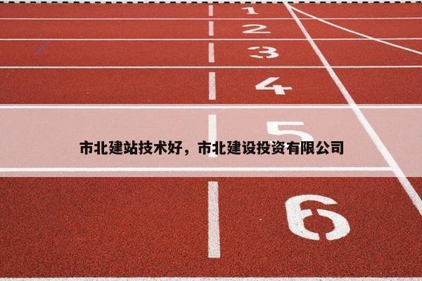 市北建站技术好，市北建设投资有限公司