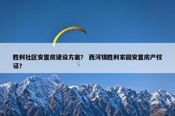 胜利社区安置房建设方案？ 西河镇胜利家园安置房产权证？