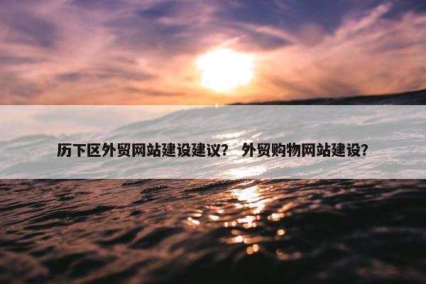历下区外贸网站建设建议？ 外贸购物网站建设？