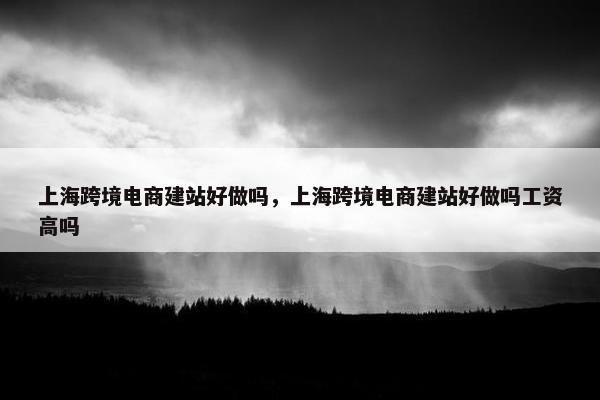 上海跨境电商建站好做吗，上海跨境电商建站好做吗工资高吗
