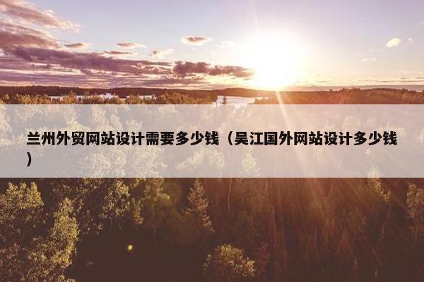 兰州外贸网站设计需要多少钱（吴江国外网站设计多少钱）