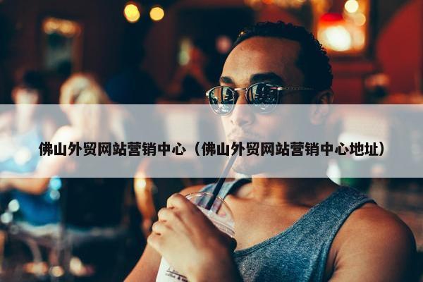佛山外贸网站营销中心（佛山外贸网站营销中心地址）