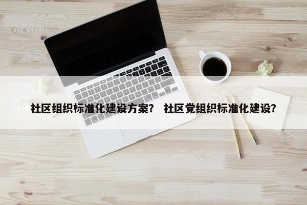 社区组织标准化建设方案？ 社区党组织标准化建设？