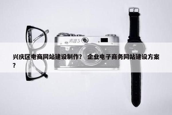 兴庆区电商网站建设制作？ 企业电子商务网站建设方案？
