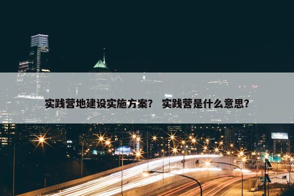 实践营地建设实施方案？ 实践营是什么意思？