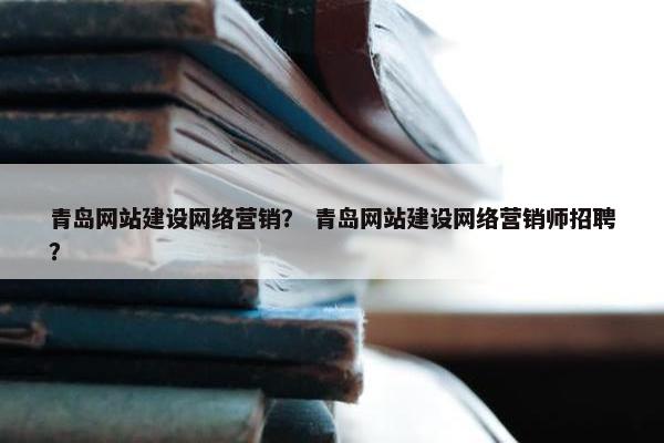 青岛网站建设网络营销？ 青岛网站建设网络营销师招聘？