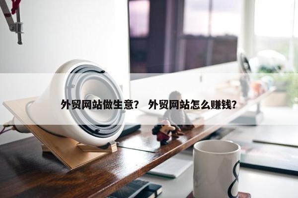 外贸网站做生意？ 外贸网站怎么赚钱？