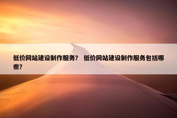 低价网站建设制作服务？ 低价网站建设制作服务包括哪些？