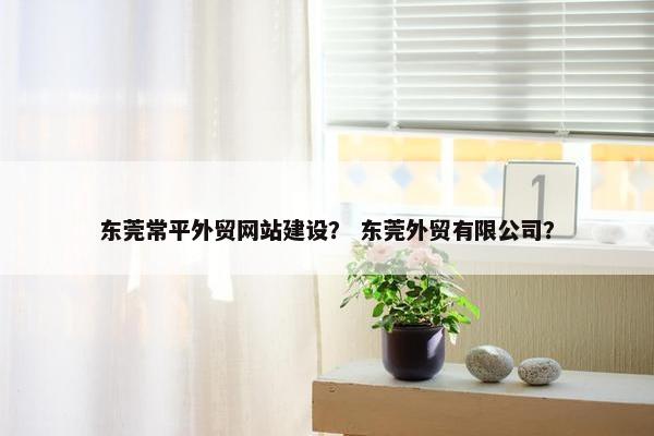 东莞常平外贸网站建设？ 东莞外贸有限公司？