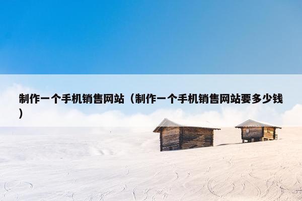 制作一个手机销售网站（制作一个手机销售网站要多少钱）