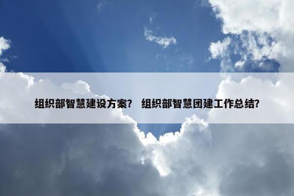 组织部智慧建设方案？ 组织部智慧团建工作总结？