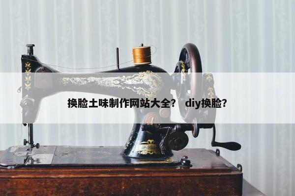 换脸土味制作网站大全? diy换脸? 换脸土味制作网站大全? diy换脸?