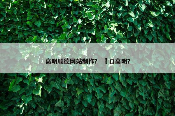 高明顺德网站制作？ 滘口高明？