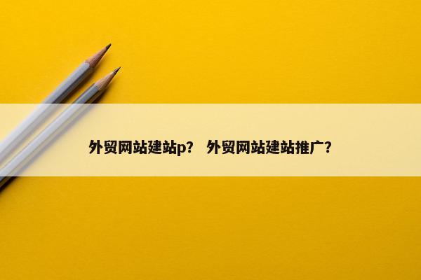 外贸网站建站p？ 外贸网站建站推广？