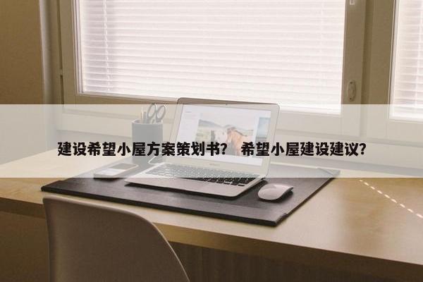 建设希望小屋方案策划书？ 希望小屋建设建议？