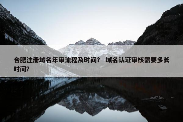 合肥注册域名年审流程及时间？ 域名认证审核需要多长时间？