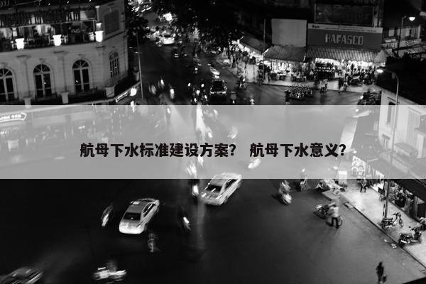 航母下水标准建设方案？ 航母下水意义？