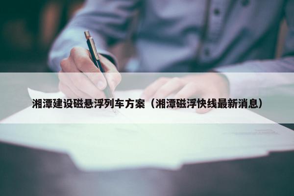 湘潭建设磁悬浮列车方案（湘潭磁浮快线最新消息）