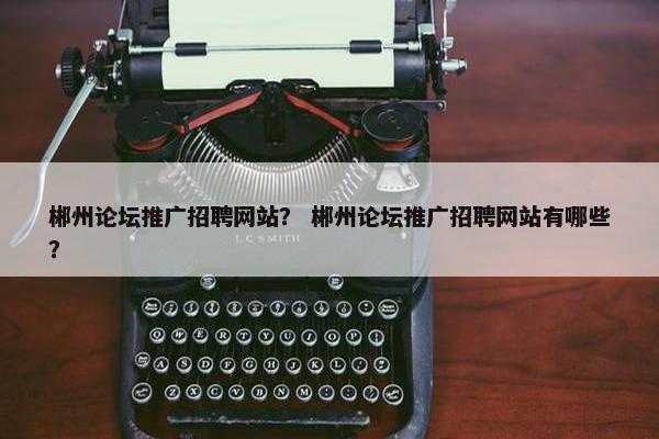 郴州论坛推广招聘网站？ 郴州论坛推广招聘网站有哪些？