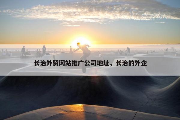 长治外贸网站推广公司地址，长治的外企