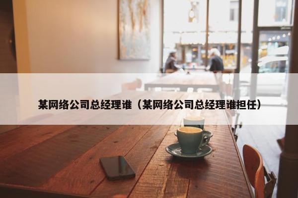 某网络公司总经理谁（某网络公司总经理谁担任）