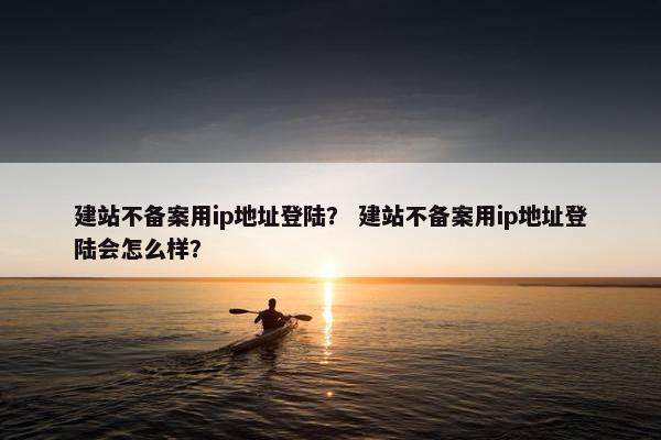 建站不备案用ip地址登陆？ 建站不备案用ip地址登陆会怎么样？