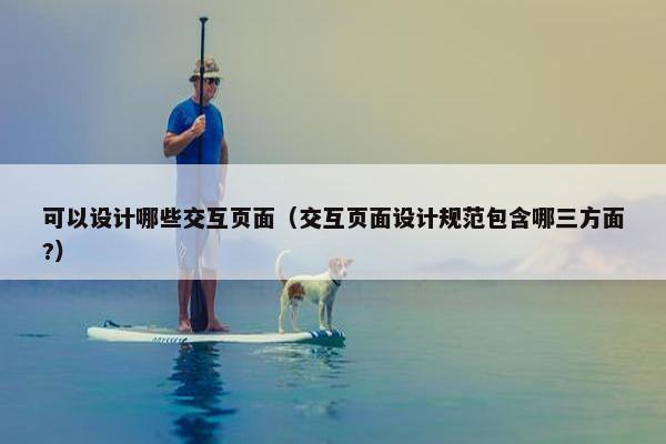 可以设计哪些交互页面（交互页面设计规范包含哪三方面?）