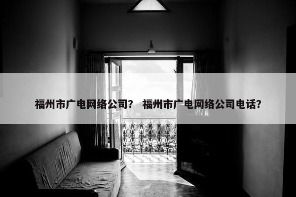 福州市广电网络公司？ 福州市广电网络公司电话？