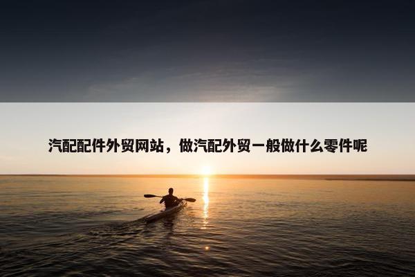 汽配配件外贸网站，做汽配外贸一般做什么零件呢