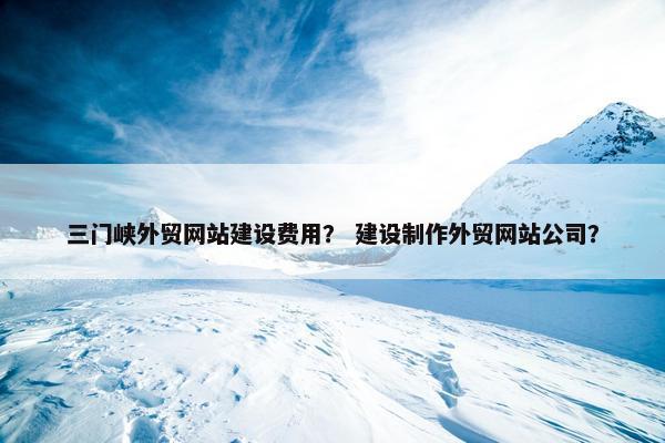 三门峡外贸网站建设费用？ 建设制作外贸网站公司？