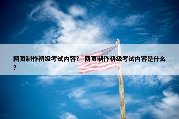 网页制作初级考试内容？ 网页制作初级考试内容是什么？