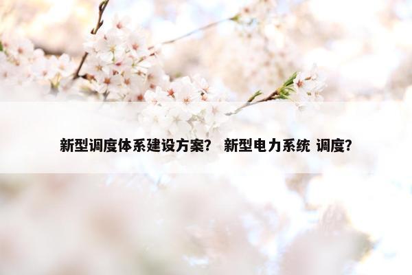 新型调度体系建设方案？ 新型电力系统 调度？