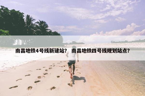南昌地铁4号线新建站？ 南昌地铁四号线规划站点？