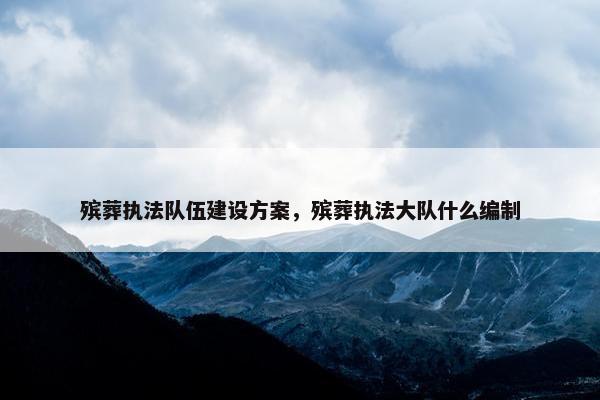 殡葬执法队伍建设方案，殡葬执法大队什么编制