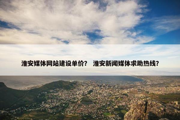 淮安媒体网站建设单价？ 淮安新闻媒体求助热线？