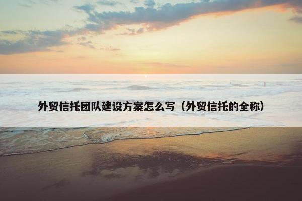 外贸信托团队建设方案怎么写（外贸信托的全称）