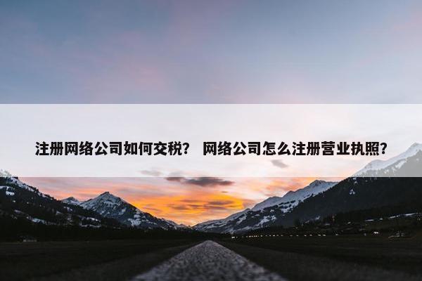 注册网络公司如何交税？ 网络公司怎么注册营业执照？