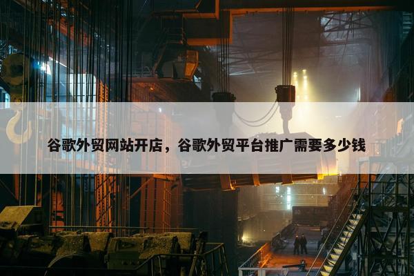 谷歌外贸网站开店，谷歌外贸平台推广需要多少钱