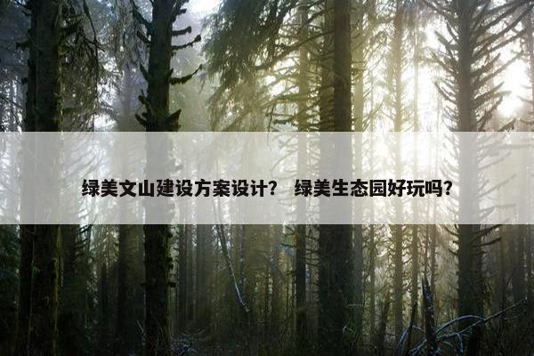 绿美文山建设方案设计？ 绿美生态园好玩吗？