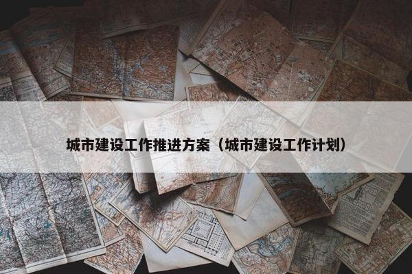 城市建设工作推进方案（城市建设工作计划）