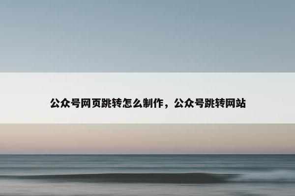 公众号网页跳转怎么制作，公众号跳转网站