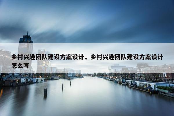 乡村兴趣团队建设方案设计，乡村兴趣团队建设方案设计怎么写
