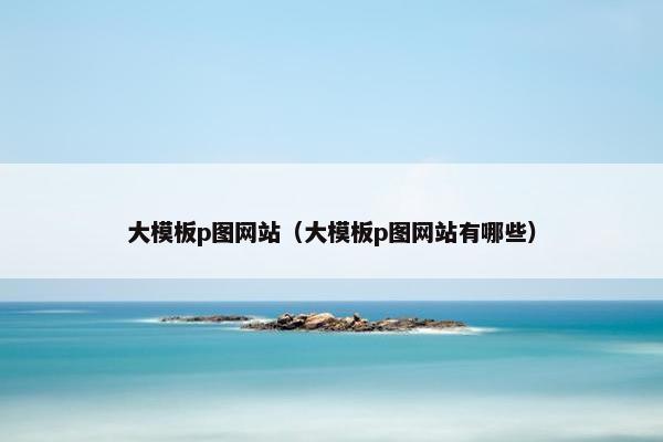 大模板p图网站（大模板p图网站有哪些）