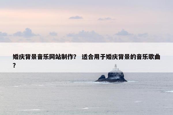 婚庆背景音乐网站制作？ 适合用于婚庆背景的音乐歌曲？