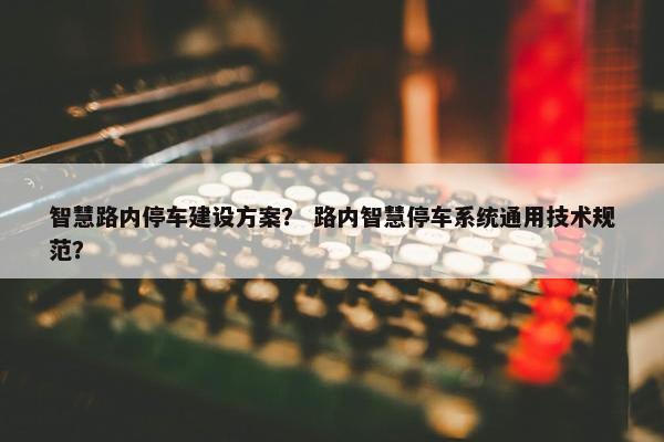 智慧路内停车建设方案？ 路内智慧停车系统通用技术规范？